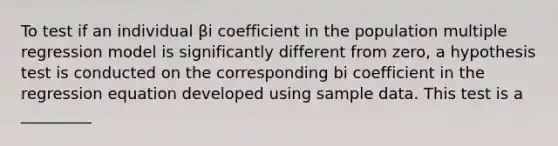 To test if an individual βi coefficient in the population multiple regression model is significantly different from zero, a hypothesis test is conducted on the corresponding bi coefficient in the regression equation developed using sample data. This test is a _________