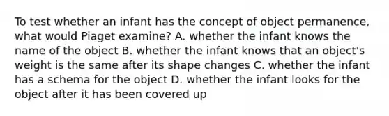 To test whether an infant has the concept of object permanence, what would Piaget examine? A. whether the infant knows the name of the object B. whether the infant knows that an object's weight is the same after its shape changes C. whether the infant has a schema for the object D. whether the infant looks for the object after it has been covered up