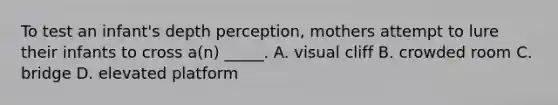 To test an infant's depth perception, mothers attempt to lure their infants to cross a(n) _____. A. visual cliff B. crowded room C. bridge D. elevated platform