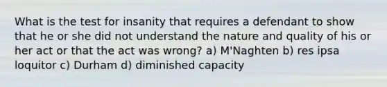 What is the test for insanity that requires a defendant to show that he or she did not understand the nature and quality of his or her act or that the act was wrong? a) M'Naghten b) res ipsa loquitor c) Durham d) diminished capacity