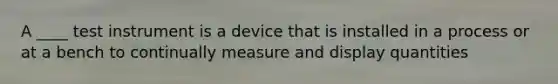 A ____ test instrument is a device that is installed in a process or at a bench to continually measure and display quantities