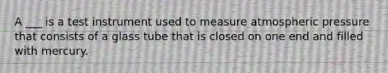 A ___ is a test instrument used to measure atmospheric pressure that consists of a glass tube that is closed on one end and filled with mercury.