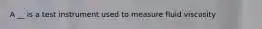 A __ is a test instrument used to measure fluid viscosity