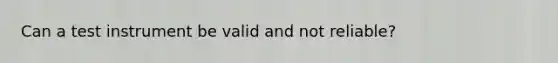 Can a test instrument be valid and not reliable?