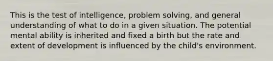 This is the test of intelligence, problem solving, and general understanding of what to do in a given situation. The potential mental ability is inherited and fixed a birth but the rate and extent of development is influenced by the child's environment.