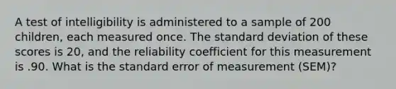 A test of intelligibility is administered to a sample of 200 children, each measured once. The standard deviation of these scores is 20, and the reliability coefficient for this measurement is .90. What is the standard error of measurement (SEM)?