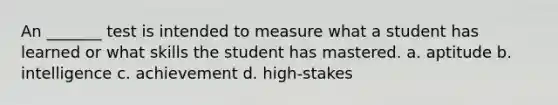 An _______ test is intended to measure what a student has learned or what skills the student has mastered. a. aptitude b. intelligence c. achievement d. high-stakes