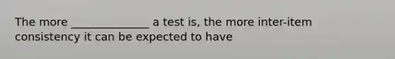 The more ______________ a test is, the more inter-item consistency it can be expected to have