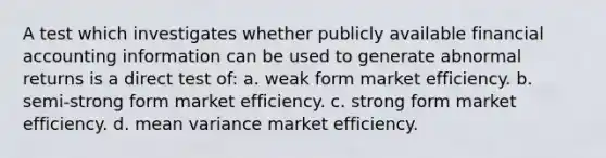 A test which investigates whether publicly available financial accounting information can be used to generate abnormal returns is a direct test of: a. weak form market efficiency. b. semi-strong form market efficiency. c. strong form market efficiency. d. mean variance market efficiency.