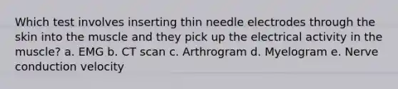 Which test involves inserting thin needle electrodes through the skin into the muscle and they pick up the electrical activity in the muscle? a. EMG b. CT scan c. Arthrogram d. Myelogram e. Nerve conduction velocity