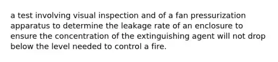 a test involving visual inspection and of a fan pressurization apparatus to determine the leakage rate of an enclosure to ensure the concentration of the extinguishing agent will not drop below the level needed to control a fire.