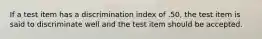 If a test item has a discrimination index of .50, the test item is said to discriminate well and the test item should be accepted.