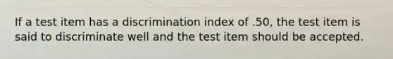 If a test item has a discrimination index of .50, the test item is said to discriminate well and the test item should be accepted.