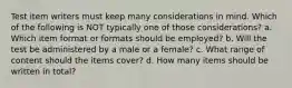 Test item writers must keep many considerations in mind. Which of the following is NOT typically one of those considerations? a. Which item format or formats should be employed? b. Will the test be administered by a male or a female? c. What range of content should the items cover? d. How many items should be written in total?