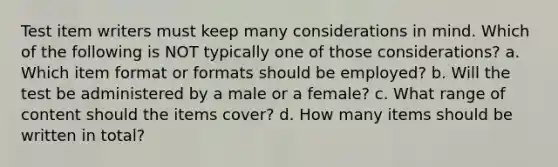 Test item writers must keep many considerations in mind. Which of the following is NOT typically one of those considerations? a. Which item format or formats should be employed? b. Will the test be administered by a male or a female? c. What range of content should the items cover? d. How many items should be written in total?