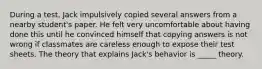 During a test, Jack impulsively copied several answers from a nearby student's paper. He felt very uncomfortable about having done this until he convinced himself that copying answers is not wrong if classmates are careless enough to expose their test sheets. The theory that explains Jack's behavior is _____ theory.