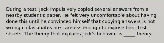 During a test, Jack impulsively copied several answers from a nearby student's paper. He felt very uncomfortable about having done this until he convinced himself that copying answers is not wrong if classmates are careless enough to expose their test sheets. The theory that explains Jack's behavior is _____ theory.