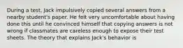 During a test, Jack impulsively copied several answers from a nearby student's paper. He felt very uncomfortable about having done this until he convinced himself that copying answers is not wrong if classmates are careless enough to expose their test sheets. The theory that explains Jack's behavior is