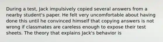 During a test, Jack impulsively copied several answers from a nearby student's paper. He felt very uncomfortable about having done this until he convinced himself that copying answers is not wrong if classmates are careless enough to expose their test sheets. The theory that explains Jack's behavior is