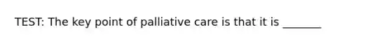 TEST: The key point of palliative care is that it is _______