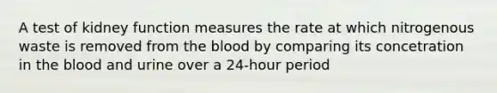 A test of kidney function measures the rate at which nitrogenous waste is removed from the blood by comparing its concetration in the blood and urine over a 24-hour period