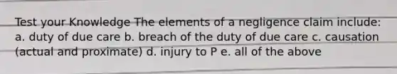 Test your Knowledge The elements of a negligence claim include: a. duty of due care b. breach of the duty of due care c. causation (actual and proximate) d. injury to P e. all of the above