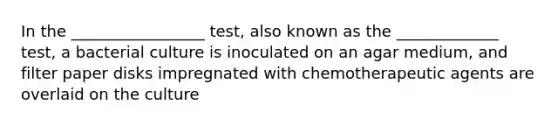 In the _________________ test, also known as the _____________ test, a bacterial culture is inoculated on an agar medium, and filter paper disks impregnated with chemotherapeutic agents are overlaid on the culture