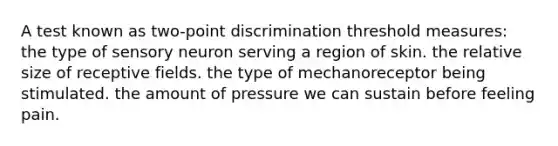 A test known as two-point discrimination threshold measures: the type of sensory neuron serving a region of skin. the relative size of receptive fields. the type of mechanoreceptor being stimulated. the amount of pressure we can sustain before feeling pain.