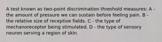 A test known as two-point discrimination threshold measures: A - the amount of pressure we can sustain before feeling pain. B - the relative size of receptive fields. C - the type of mechanoreceptor being stimulated. D - the type of sensory neuron serving a region of skin.