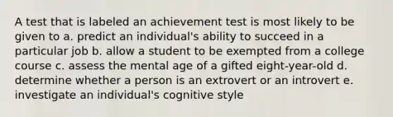 A test that is labeled an achievement test is most likely to be given to a. predict an individual's ability to succeed in a particular job b. allow a student to be exempted from a college course c. assess the mental age of a gifted eight-year-old d. determine whether a person is an extrovert or an introvert e. investigate an individual's cognitive style