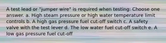 A test lead or "jumper wire" is required when testing: Choose one answer. a. High steam pressure or high water temperature limit controls b. A high gas pressure fuel cut-off switch c. A safety valve with the test lever d. The low water fuel cut-off switch e. A low gas pressure fuel cut-off