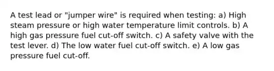 A test lead or "jumper wire" is required when testing: a) High steam pressure or high water temperature limit controls. b) A high gas pressure fuel cut-off switch. c) A safety valve with the test lever. d) The low water fuel cut-off switch. e) A low gas pressure fuel cut-off.