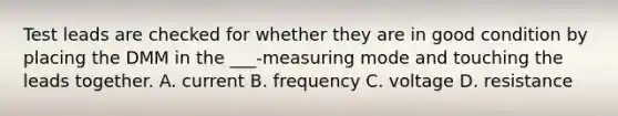 Test leads are checked for whether they are in good condition by placing the DMM in the ___-measuring mode and touching the leads together. A. current B. frequency C. voltage D. resistance