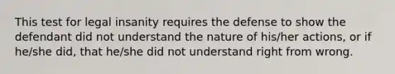 This test for legal insanity requires the defense to show the defendant did not understand the nature of his/her actions, or if he/she did, that he/she did not understand right from wrong.