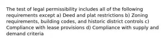 The test of legal permissibility includes all of the following requirements except a) Deed and plat restrictions b) Zoning requirements, building codes, and historic district controls c) Compliance with lease provisions d) Compliance with supply and demand criteria