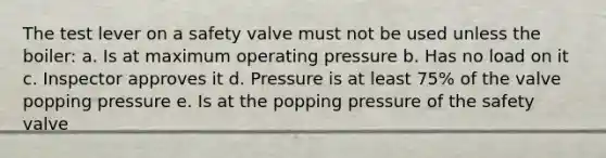 The test lever on a safety valve must not be used unless the boiler: a. Is at maximum operating pressure b. Has no load on it c. Inspector approves it d. Pressure is at least 75% of the valve popping pressure e. Is at the popping pressure of the safety valve