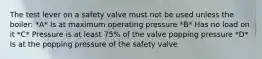 The test lever on a safety valve must not be used unless the boiler: *A* Is at maximum operating pressure *B* Has no load on it *C* Pressure is at least 75% of the valve popping pressure *D* Is at the popping pressure of the safety valve