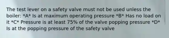 The test lever on a safety valve must not be used unless the boiler: *A* Is at maximum operating pressure *B* Has no load on it *C* Pressure is at least 75% of the valve popping pressure *D* Is at the popping pressure of the safety valve