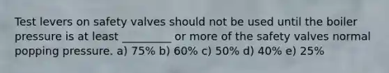 Test levers on safety valves should not be used until the boiler pressure is at least _________ or more of the safety valves normal popping pressure. a) 75% b) 60% c) 50% d) 40% e) 25%