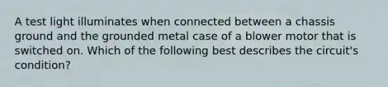 A test light illuminates when connected between a chassis ground and the grounded metal case of a blower motor that is switched on. Which of the following best describes the circuit's condition?