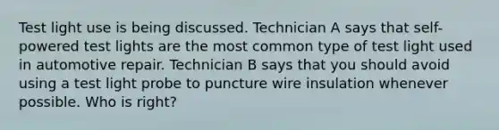 Test light use is being discussed. Technician A says that self-powered test lights are the most common type of test light used in automotive repair. Technician B says that you should avoid using a test light probe to puncture wire insulation whenever possible. Who is right?