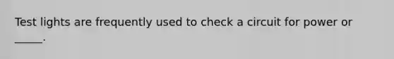 Test lights are frequently used to check a circuit for power or _____.