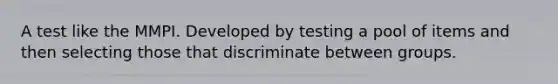 A test like the MMPI. Developed by testing a pool of items and then selecting those that discriminate between groups.