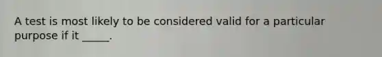 A test is most likely to be considered valid for a particular purpose if it _____.