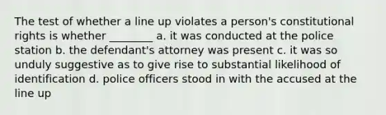 The test of whether a line up violates a person's constitutional rights is whether ________ a. it was conducted at the police station b. the defendant's attorney was present c. it was so unduly suggestive as to give rise to substantial likelihood of identification d. police officers stood in with the accused at the line up