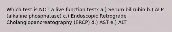 Which test is NOT a live function test? a.) Serum bilirubin b.) ALP (alkaline phosphatase) c.) Endoscopic Retrograde Cholangiopancreatography (ERCP) d.) AST e.) ALT