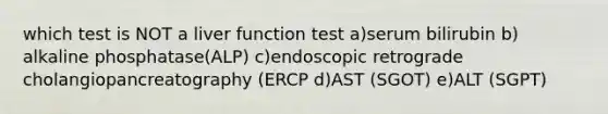 which test is NOT a liver function test a)serum bilirubin b) alkaline phosphatase(ALP) c)endoscopic retrograde cholangiopancreatography (ERCP d)AST (SGOT) e)ALT (SGPT)