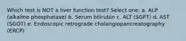 Which test is NOT a liver function test? Select one: a. ALP (alkaline phosphatase) b. Serum bilirubin c. ALT (SGPT) d. AST (SGOT) e. Endoscopic retrograde cholangiopancreatography (ERCP)