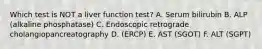 Which test is NOT a liver function test? A. Serum bilirubin B. ALP (alkaline phosphatase) C. Endoscopic retrograde cholangiopancreatography D. (ERCP) E. AST (SGOT) F. ALT (SGPT)