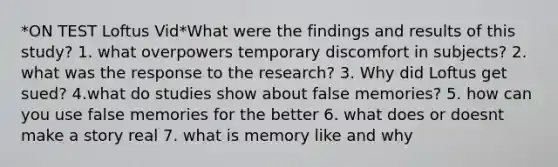 *ON TEST Loftus Vid*What were the findings and results of this study? 1. what overpowers temporary discomfort in subjects? 2. what was the response to the research? 3. Why did Loftus get sued? 4.what do studies show about false memories? 5. how can you use false memories for the better 6. what does or doesnt make a story real 7. what is memory like and why